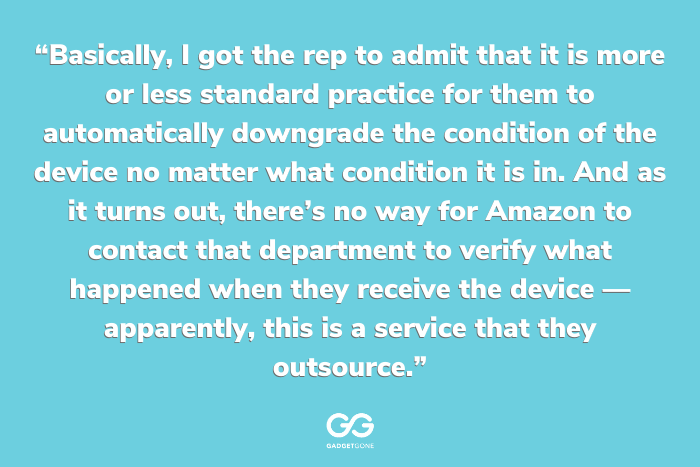 “Basically, I got the rep to admit that it is more or less standard practice for them to automatically downgrade the condition of the device no matter what condition it is in. And as it turns out, there's no way for Amazon to contact that department to verify what happened when they receive the device -- apparently, this is a service that they outsource.”